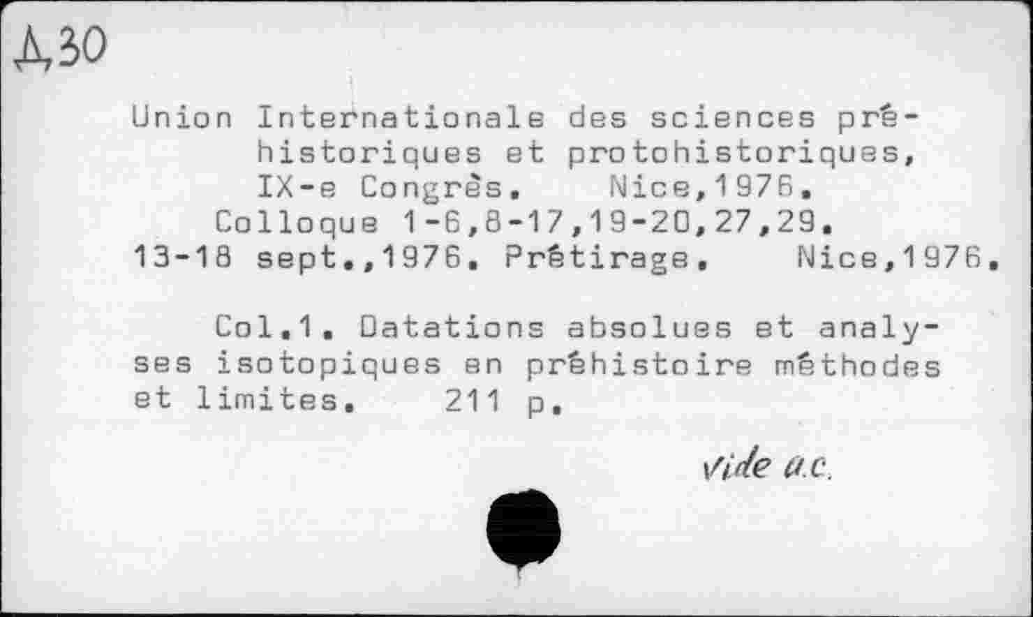 ﻿Union Internationale des sciences préhistoriques et protohistoriques, IX-e Congrès. Nice,1976,
Colloque 1-6,8-17,19-20,27,29.
13-18 sept.,1976. Prétirage, Nice,1976,
Col,1. Datations absolues et analyses isotopiques en préhistoire méthodes et limites. 211 p,
Virle UC